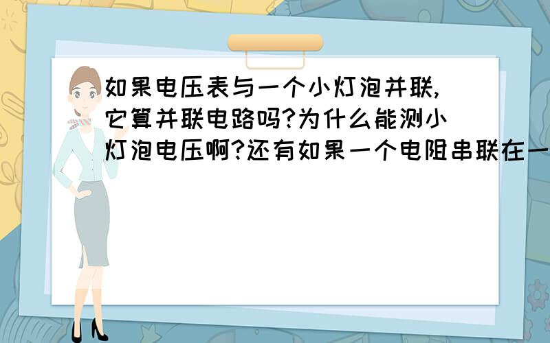 如果电压表与一个小灯泡并联,它算并联电路吗?为什么能测小灯泡电压啊?还有如果一个电阻串联在一个电路中而且这是一个串联电路 那么电阻电流与其它地方电流相同吗?我个人认为应该是