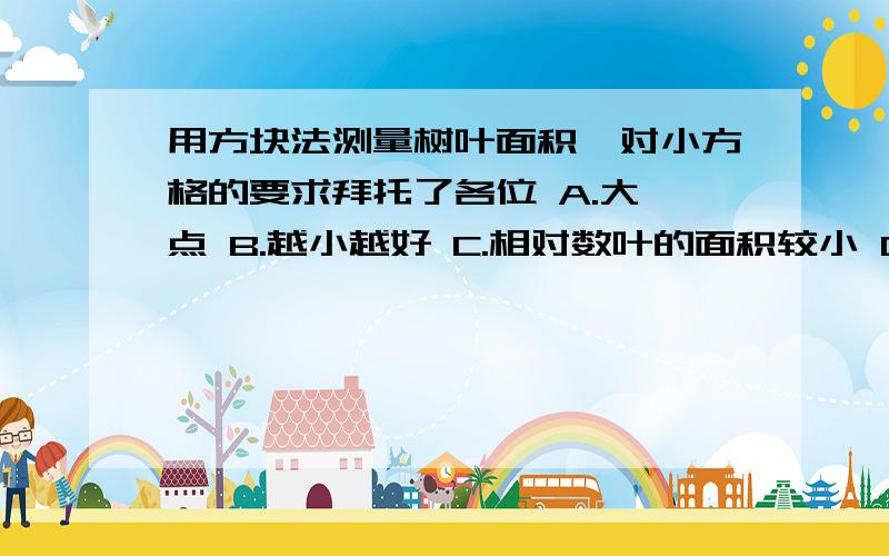 用方块法测量树叶面积,对小方格的要求拜托了各位 A.大一点 B.越小越好 C.相对数叶的面积较小 D.大小随便