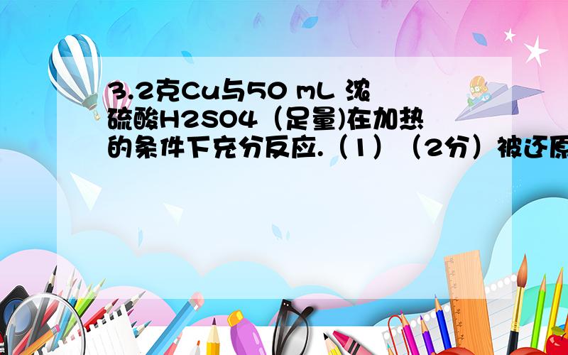 3.2克Cu与50 mL 浓硫酸H2SO4（足量)在加热的条件下充分反应.（1）（2分）被还原的H2SO4物质的量为__________.（2）（2分）若向50 mL 浓度为a mol/L 浓硫酸中投入足量的铜片加热,充分加热后,被还原的