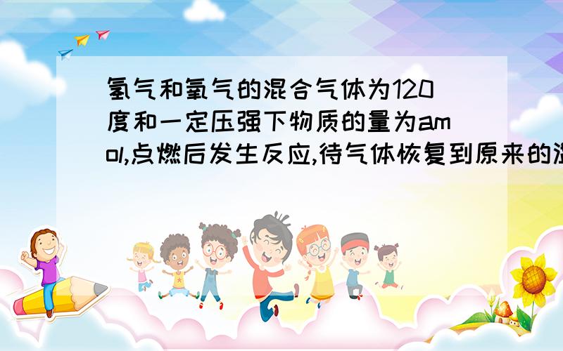 氢气和氧气的混合气体为120度和一定压强下物质的量为amol,点燃后发生反应,待气体恢复到原来的温度与压强时,测得气体的物质的量为bmol,求原混合气体中氢气和氧气的物质的量各是多少?