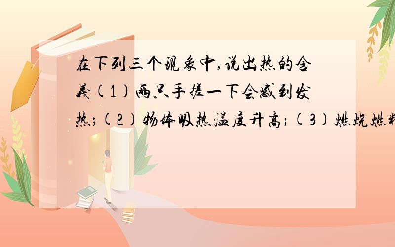 在下列三个现象中,说出热的含义(1)两只手搓一下会感到发热；(2)物体吸热温度升高;(3)燃烧燃料产生热(说一下怎样辨别热的含义）