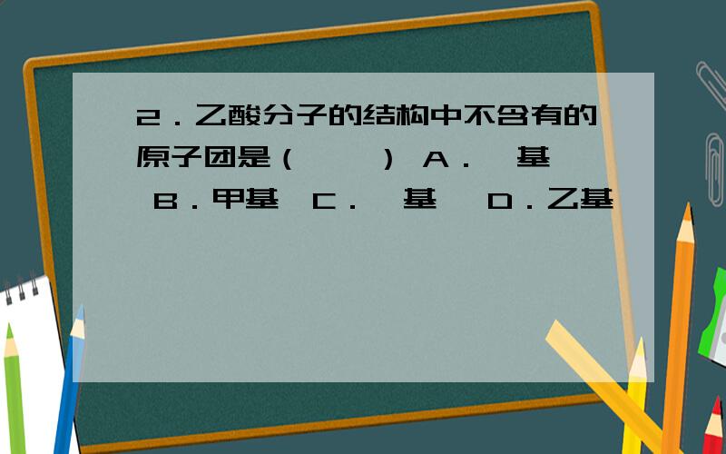 2．乙酸分子的结构中不含有的原子团是（　　） A．羧基　 B．甲基　C．羟基　 D．乙基