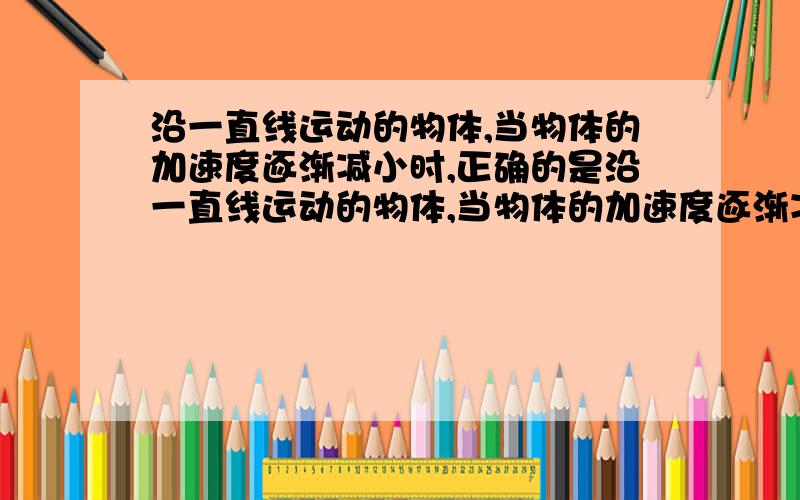 沿一直线运动的物体,当物体的加速度逐渐减小时,正确的是沿一直线运动的物体,当物体的加速度逐渐减小时,正确的是A物体运动的速度一定增大B物体运动的速度一定减小C物体运动速度的变化