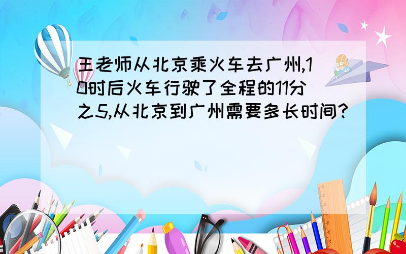 王老师从北京乘火车去广州,10时后火车行驶了全程的11分之5,从北京到广州需要多长时间?