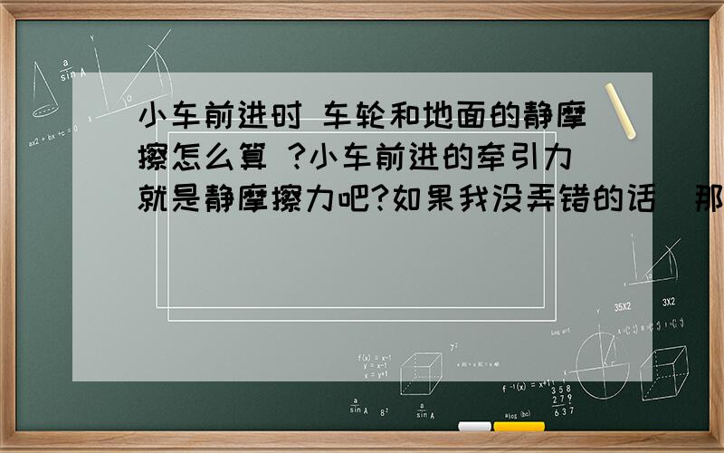 小车前进时 车轮和地面的静摩擦怎么算 ?小车前进的牵引力就是静摩擦力吧?如果我没弄错的话  那么这个静摩擦力就是小车的重力×静摩擦因数么? 还有 是每个轮胎都给一个摩擦力 牵引力=4×