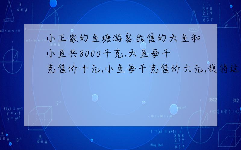 小王家的鱼塘游客出售的大鱼和小鱼共8000千克.大鱼每千克售价十元,小鱼每千克售价六元,我将这8000千克鱼全部出售,收入可超过6800元,则其中售出大鱼的至少是多少千克?设售出的大鱼为x千克