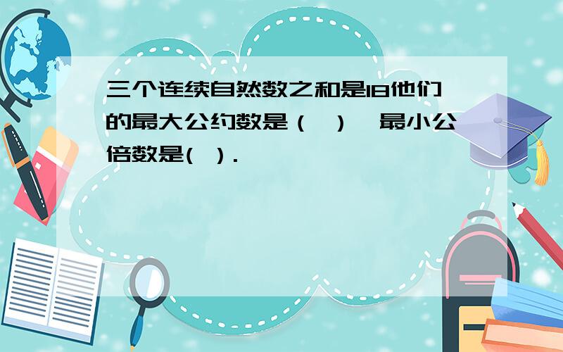 三个连续自然数之和是18他们的最大公约数是（ ）,最小公倍数是( ）.