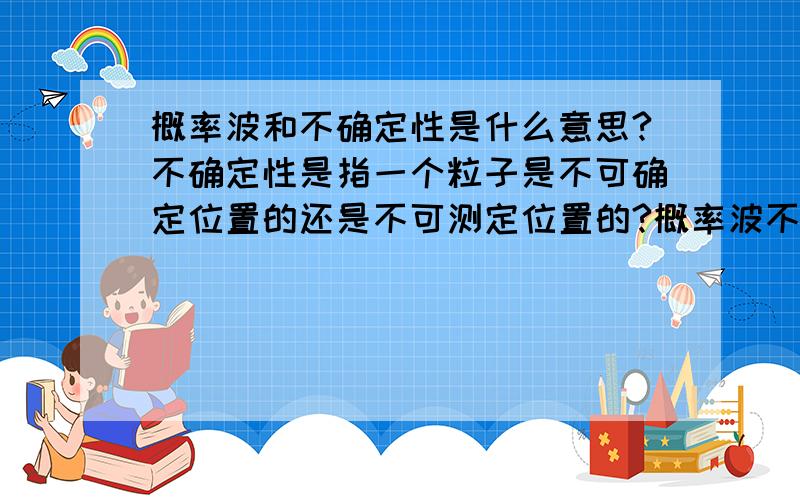 概率波和不确定性是什么意思?不确定性是指一个粒子是不可确定位置的还是不可测定位置的?概率波不是粒子出现在某一点的概率吗,用概率波的理论不是说粒子可以在某一时刻出现在某一个