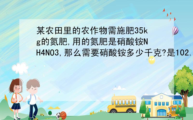 某农田里的农作物需施肥35kg的氮肥,用的氮肥是硝酸铵NH4NO3,那么需要硝酸铵多少千克?是102.8千克么