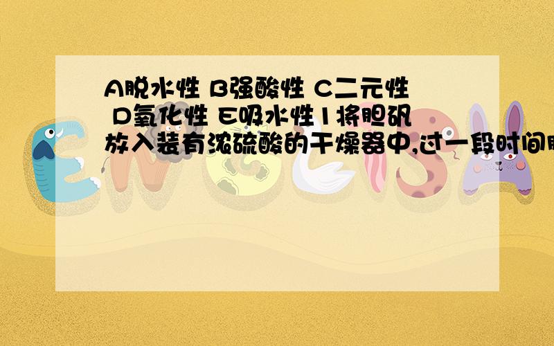 A脱水性 B强酸性 C二元性 D氧化性 E吸水性1将胆矾放入装有浓硫酸的干燥器中,过一段时间胆矾变白色.2氢氧化钠与流酸反应,可生成硫酸钠和硫酸氢钠这两种盐.3在烧杯中放入蔗糖,滴入浓硫酸