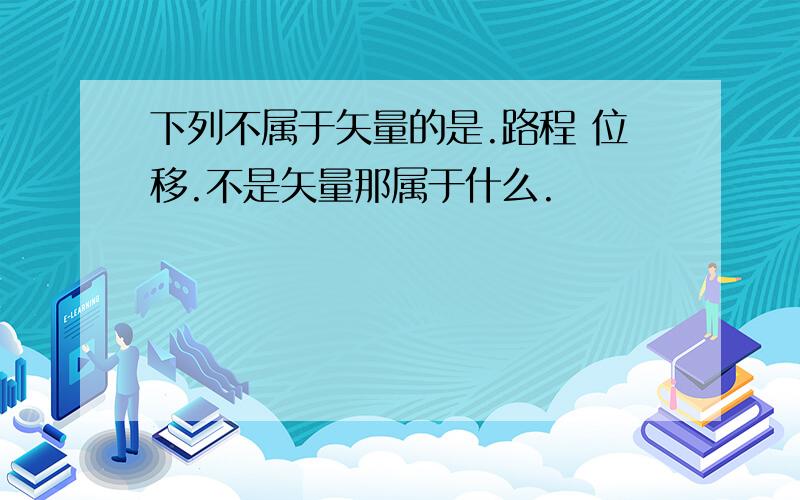 下列不属于矢量的是.路程 位移.不是矢量那属于什么.