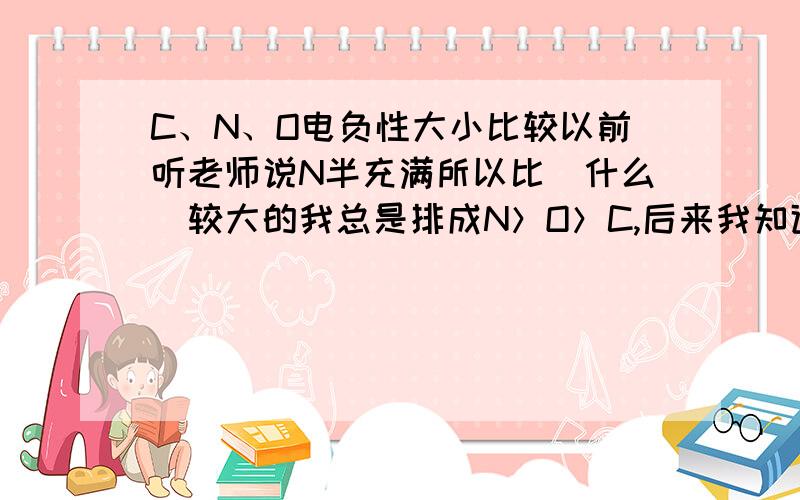 C、N、O电负性大小比较以前听老师说N半充满所以比（什么）较大的我总是排成N＞O＞C,后来我知道是比较非金属性,∴电负性是O＞N＞C,那么那个半充满是解释什么性的呢?半充满是解释电离能