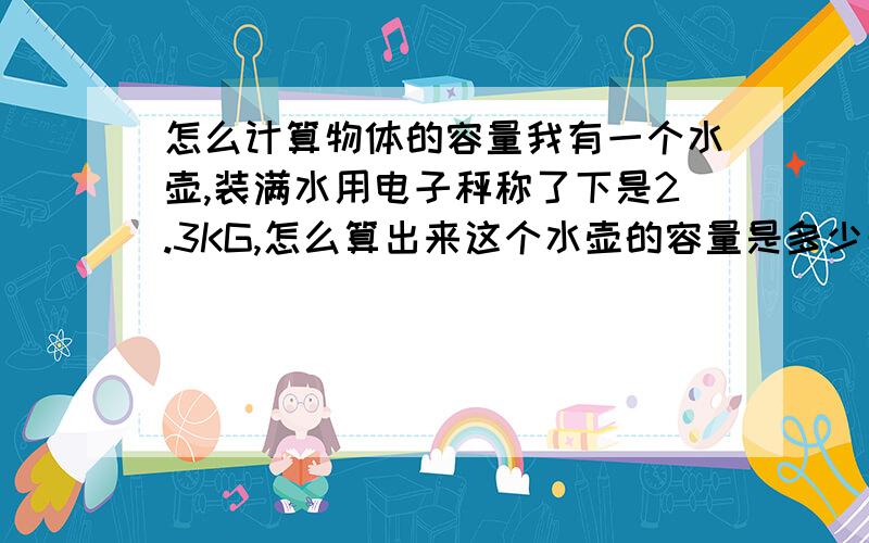 怎么计算物体的容量我有一个水壶,装满水用电子秤称了下是2.3KG,怎么算出来这个水壶的容量是多少升?2.3就是去掉水壶重量以后的水的重量,因为不知道水的密度以及计算公式以及单位上的换