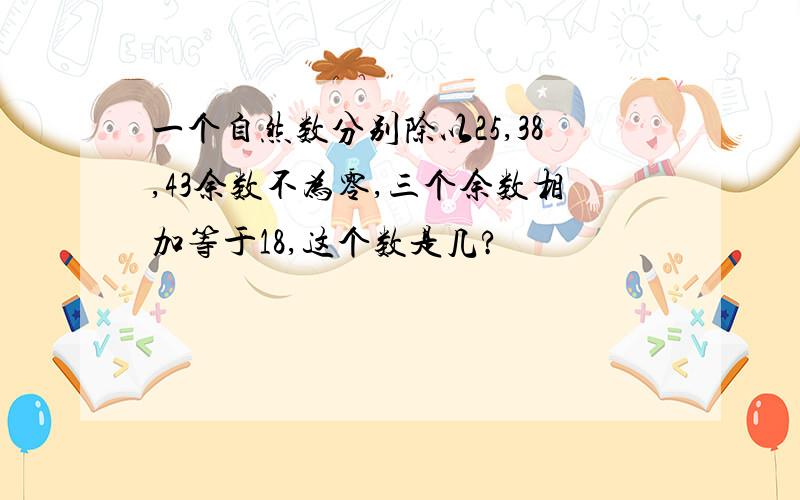 一个自然数分别除以25,38,43余数不为零,三个余数相加等于18,这个数是几?