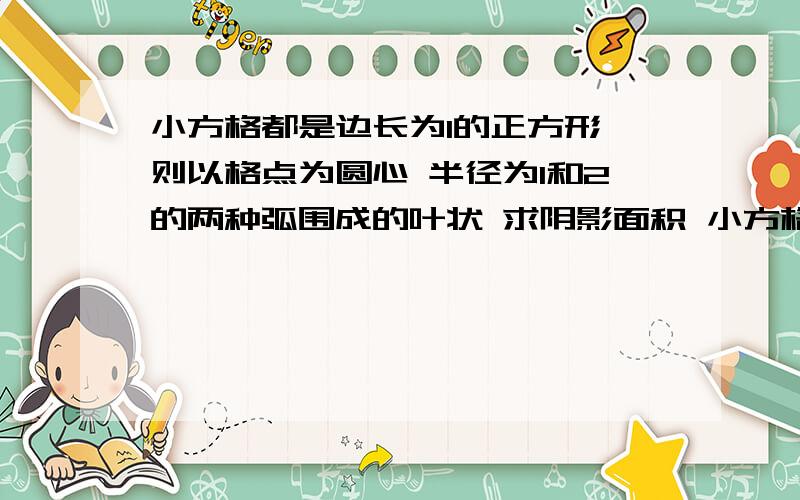 小方格都是边长为1的正方形 则以格点为圆心 半径为1和2的两种弧围成的叶状 求阴影面积 小方格都是边长为1的正方形 则以格点为圆心 半径为1和2的两种弧围成的叶状 求阴影面积  要过程或