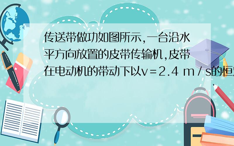 传送带做功如图所示,一台沿水平方向放置的皮带传输机,皮带在电动机的带动下以v＝2.4 m／s的恒定速率运动.今在皮带左端轻轻地放上质量为m＝2.5 kg的工件,经时间t＝1.2 s将工件传送到右端,传