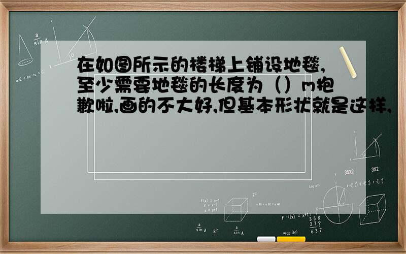 在如图所示的楼梯上铺设地毯,至少需要地毯的长度为（）m抱歉啦,画的不大好,但基本形状就是这样,