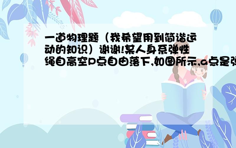 一道物理题（我希望用到简谐运动的知识）谢谢!某人身系弹性绳自高空P点自由落下,如图所示,a点是弹性绳的原长位置,c是人所到达的最低点,b是人静止地悬吊时的平衡位置.不计空气阻力,则