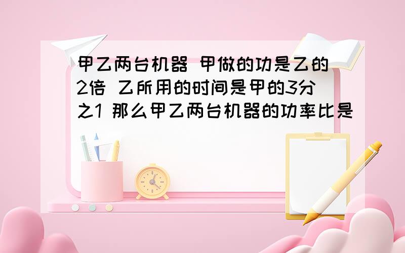 甲乙两台机器 甲做的功是乙的2倍 乙所用的时间是甲的3分之1 那么甲乙两台机器的功率比是