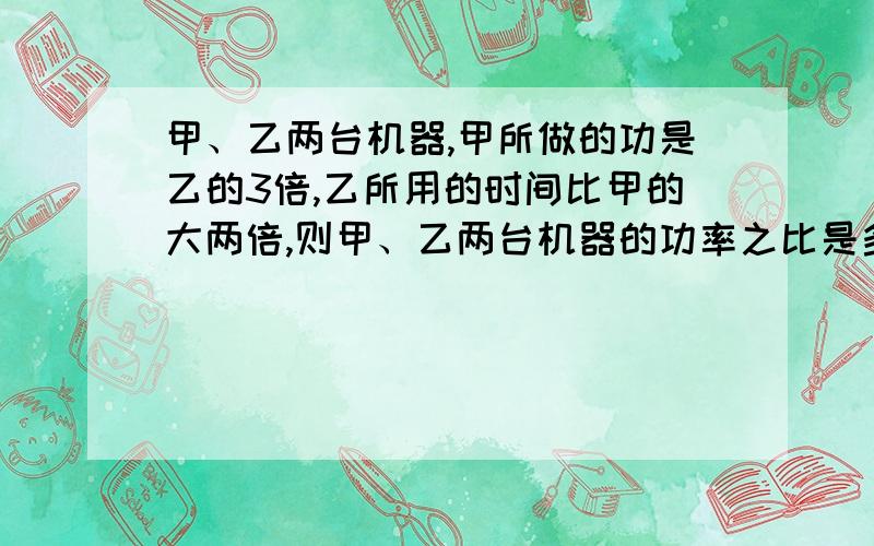 甲、乙两台机器,甲所做的功是乙的3倍,乙所用的时间比甲的大两倍,则甲、乙两台机器的功率之比是多大?要过程