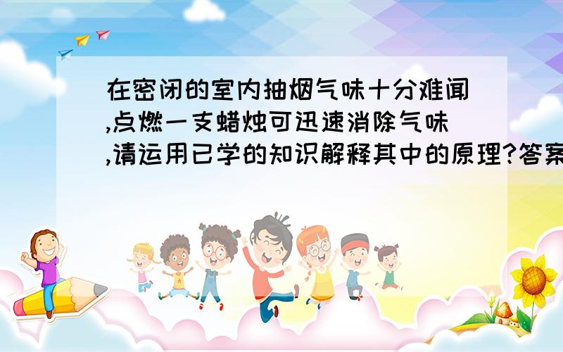 在密闭的室内抽烟气味十分难闻,点燃一支蜡烛可迅速消除气味,请运用已学的知识解释其中的原理?答案老师讲过 忘了