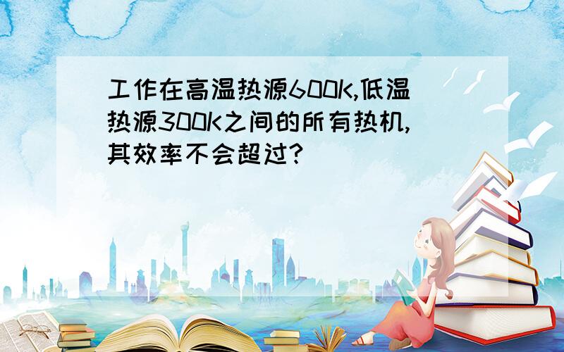 工作在高温热源600K,低温热源300K之间的所有热机,其效率不会超过?