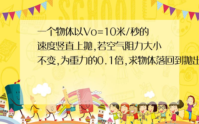 一个物体以Vo=10米/秒的速度竖直上抛,若空气阻力大小不变,为重力的0.1倍,求物体落回到抛出点的速度Vt和整个抛体的时间t