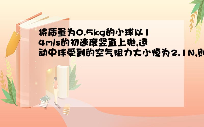 将质量为0.5kg的小球以14m/s的初速度竖直上抛,运动中球受到的空气阻力大小恒为2.1N,则球能上升的最大高度是多少.g取9.8m/s^2..我知道结果是7m,