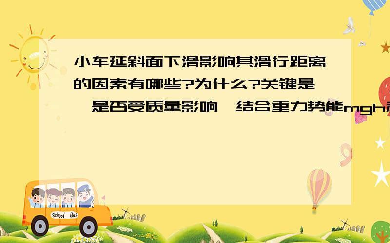 小车延斜面下滑影响其滑行距离的因素有哪些?为什么?关键是,是否受质量影响,结合重力势能mgh和动能(1/2)mv^2关系质量可以约掉的,那么为什么会出现在等高情况下重车要滑行的远呢?希望具体