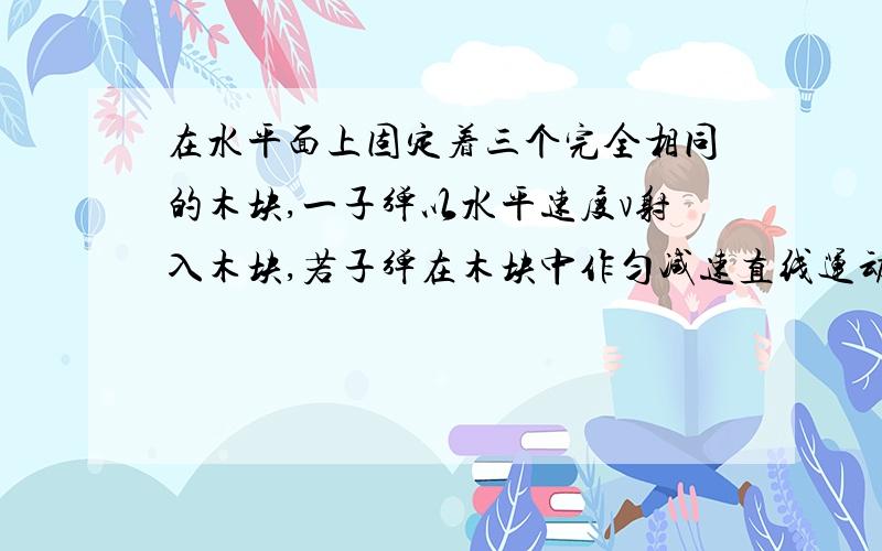 在水平面上固定着三个完全相同的木块,一子弹以水平速度v射入木块,若子弹在木块中作匀减速直线运动当穿透第三个木块时速度恰好为零,则子弹依次射入每个木块时的速度比是多少?