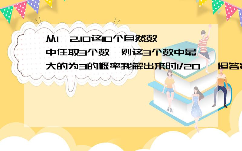 从1,2.10这10个自然数中任取3个数,则这3个数中最大的为3的概率我解出来时1/20 ,但答案是1/120,到底哪个是正确的谢谢