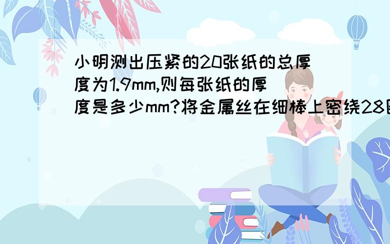 小明测出压紧的20张纸的总厚度为1.9mm,则每张纸的厚度是多少mm?将金属丝在细棒上密绕28圈,用毫米刻度尺