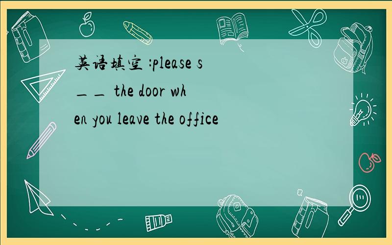 英语填空 :please s__ the door when you leave the office