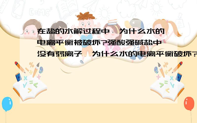 在盐的水解过程中,为什么水的电离平衡被破坏?强酸强碱盐中没有弱离子,为什么水的电离平衡破坏?只有弱离子才会和水电离出的氢离子氢氧根离子结合....其他的强酸强碱盐中没有弱离子、