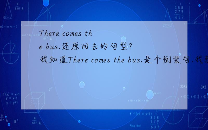 There comes the bus.还原回去的句型?我知道There comes the bus.是个倒装句.我想问的是,这句话还原回去是