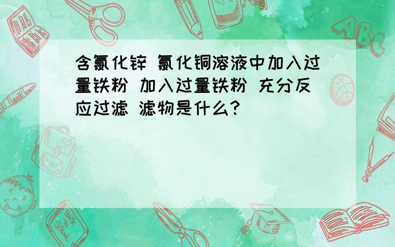 含氯化锌 氯化铜溶液中加入过量铁粉 加入过量铁粉 充分反应过滤 滤物是什么?