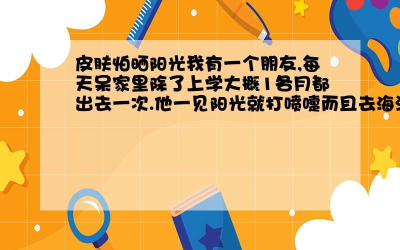 皮肤怕晒阳光我有一个朋友,每天呆家里除了上学大概1各月都出去一次.他一见阳光就打喷嚏而且去海滩如果不涂防晒霜10分钟就破皮,30分钟流血.什么原因?