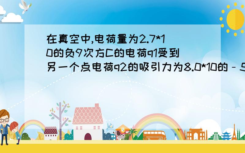 在真空中,电荷量为2.7*10的负9次方C的电荷q1受到另一个点电荷q2的吸引力为8.0*10的﹣5次方Nq1与q2间的距离是0.1m,求q2的电荷量