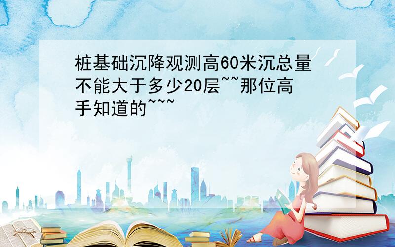 桩基础沉降观测高60米沉总量不能大于多少20层~~那位高手知道的~~~