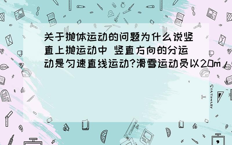 关于抛体运动的问题为什么说竖直上抛运动中 竖直方向的分运动是匀速直线运动?滑雪运动员以20m/s的水平速度从一山坡飞出,问经过多长时间又落到斜坡上,已知斜坡与水平面成45°角.为什么