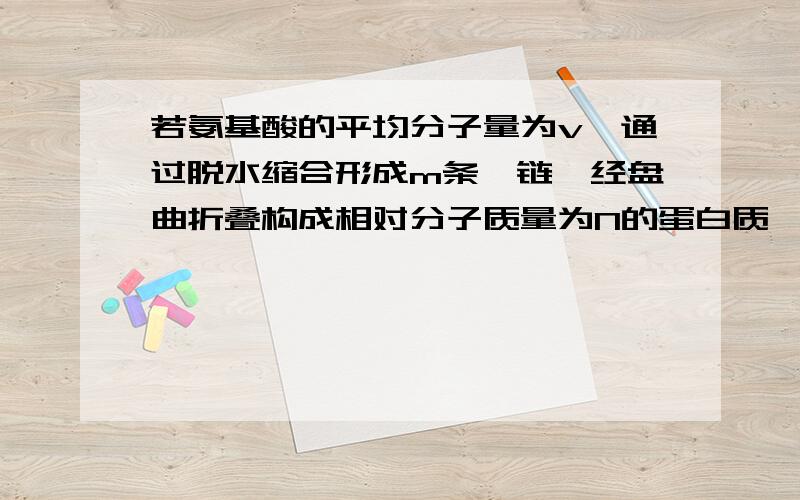 若氨基酸的平均分子量为v,通过脱水缩合形成m条肽链,经盘曲折叠构成相对分子质量为N的蛋白质,则蛋白质分子中肽键的数目是?答案给的是（N－vm)╱（v－18） 看不懂vm表示什么