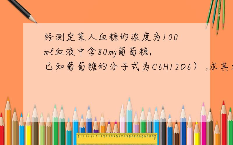 经测定某人血糖的浓度为100ml血液中含80mg葡萄糖,已知葡萄糖的分子式为C6H12O6） ,求其血糖的物质的量浓度