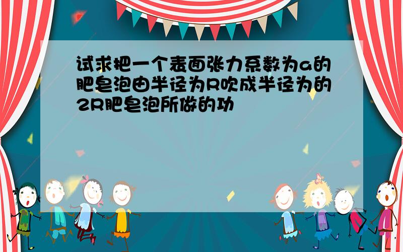 试求把一个表面张力系数为a的肥皂泡由半径为R吹成半径为的2R肥皂泡所做的功