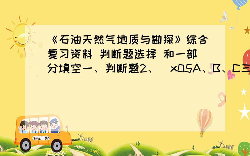 《石油天然气地质与勘探》综合复习资料 判断题选择 和一部分填空一、判断题2、\x05A、B、C三种原油的API度分别为34.5、42.5和38.0,即B原油最轻、A原油最重、C原油介于其间.3、\x05利用饱和压