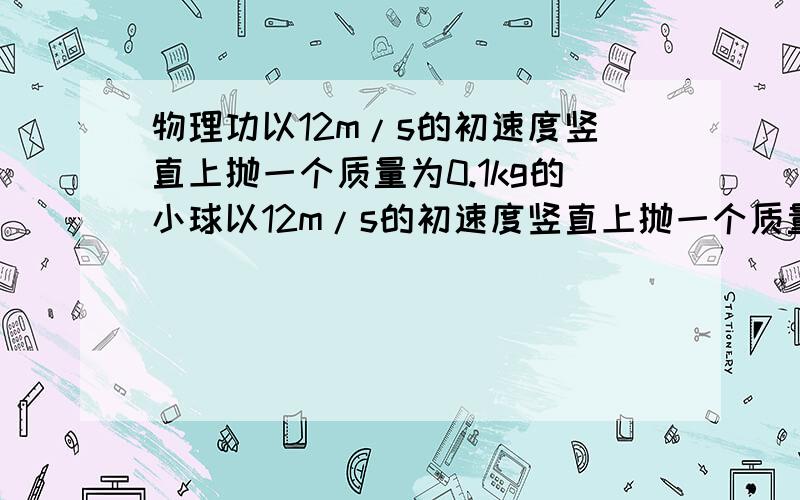 物理功以12m/s的初速度竖直上抛一个质量为0.1kg的小球以12m/s的初速度竖直上抛一个质量为0.1kg的小球,经1s小球到达最高点,求小球在上升阶段克服重力所做的功和克服空气阻力所的功（空气阻