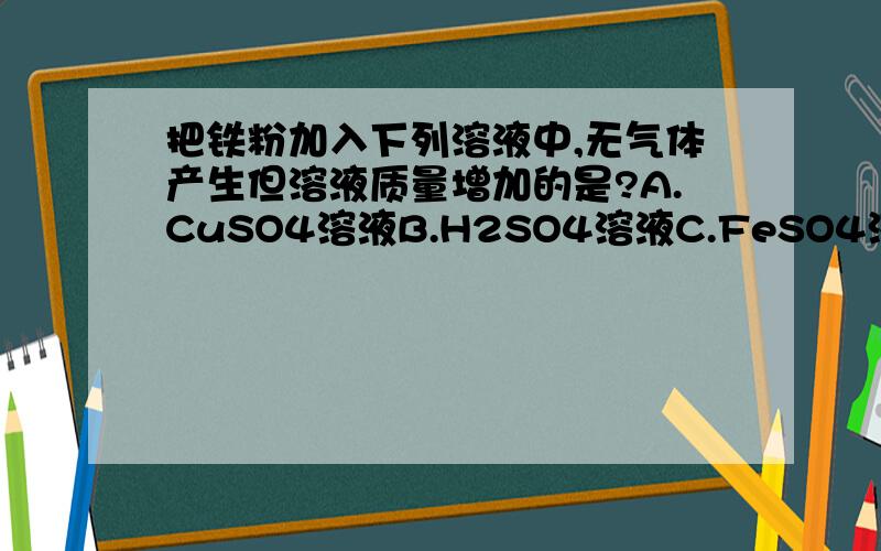 把铁粉加入下列溶液中,无气体产生但溶液质量增加的是?A.CuSO4溶液B.H2SO4溶液C.FeSO4溶液D.AgNO3溶液说明原因,详细点.过程写下