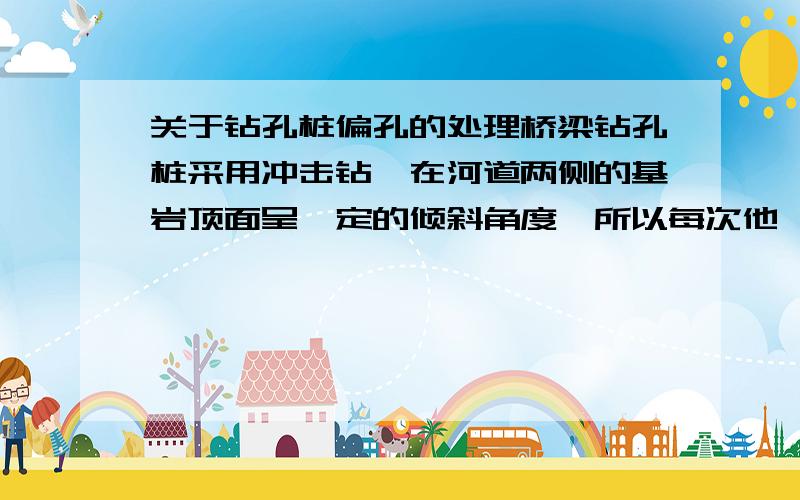 关于钻孔桩偏孔的处理桥梁钻孔桩采用冲击钻,在河道两侧的基岩顶面呈一定的倾斜角度,所以每次他、由沙砾层进入到岩层时,容易出现偏孔的现象,而且很难预测,偏孔后一般用片石回填3-4m,再