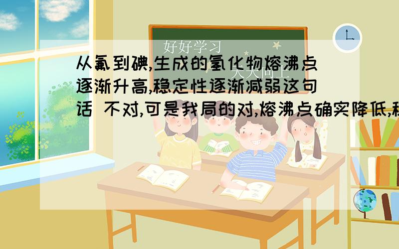 从氟到碘,生成的氢化物熔沸点逐渐升高,稳定性逐渐减弱这句话 不对,可是我局的对,熔沸点确实降低,稳定性确实减弱啊