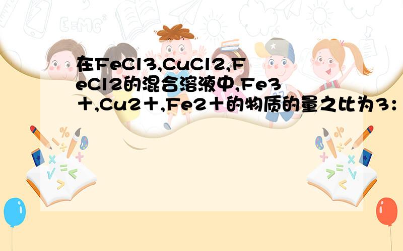 在FeCl3,CuCl2,FeCl2的混合溶液中,Fe3＋,Cu2＋,Fe2＋的物质的量之比为3：2：1,现加入适量的铁粉,使溶液中三种离子的物质的量浓度之比变为1：2：4,则参加反应的铁粉与原溶液中Fe2+的物质的量之比