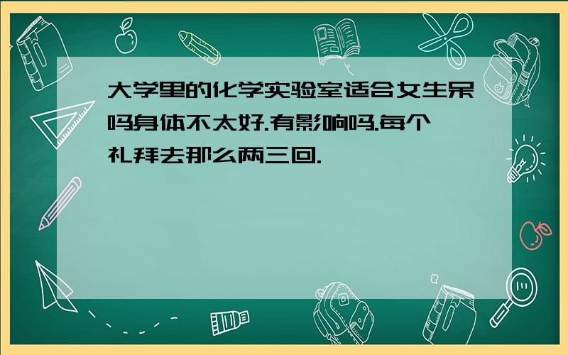 大学里的化学实验室适合女生呆吗身体不太好.有影响吗.每个礼拜去那么两三回.